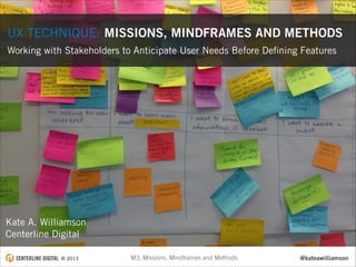 UX TECHNIQUE: MISSIONS, MINDFRAMES AND METHODS
Working with Stakeholders to Anticipate User Needs Before Deﬁning Features

Kate A. Williamson
Centerline Digital
© 2013

M3: Missions, Mindframes and Methods

@kateawilliamson

 