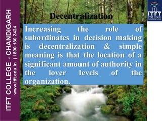Increasing the role of
subordinates in decision making
is decentralization & simple
meaning is that the location of a
significant amount of authority in
the lover levels of the
organization.
Decentralization
 