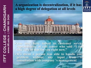A organization is decentralization, if it has
a high degree of delegation at all levels
you may have talked to customer service
representative at call center who said “I can
take care of that for you right now.”
It’s mean a person was able to handle your
problem without any input from or
consultation with company ‘s management
 