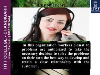 In this organization workers closest to
problems are authorized to take the
necessary decision to solve the problems
on their own the best way to develop and
retain a close relationship with the
customer .
Customer care
 