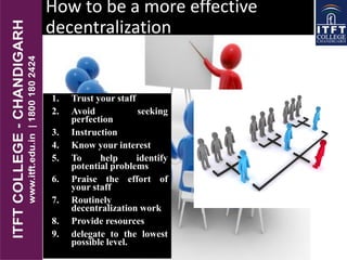 How to be a more effective
decentralization
1. Trust your staff
2. Avoid seeking
perfection
3. Instruction
4. Know your interest
5. To help identify
potential problems
6. Praise the effort of
your staff
7. Routinely
decentralization work
8. Provide resources
9. delegate to the lowest
possible level.
 