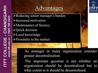 Advantages
Reducing senior manager’s burden
Increased motivation
Maintenance of Secrecy
Quick decision
Local knowledge
Proximity to the market
 As manager in many organization consider
greater decentralization
 The important question is not whether an
organization should be decentralized but to
what extent to it should be decentralized.
 