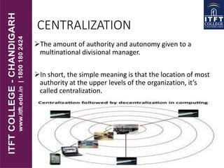CENTRALIZATION
The amount of authority and autonomy given to a
multinational divisional manager.
In short, the simple meaning is that the location of most
authority at the upper levels of the organization, it’s
called centralization.
 