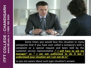 Some times you would face this situation in many
companies that if you have ever called a company’s with a
complaint or a special request and been told by the
customer service representative ,’’ I will have to ask my
manager” or “ I am not authorized to do it but I
understood your situation yet I can not do it.”
so you are aware about such type situation’s answer.
 