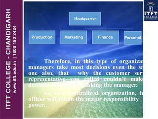 Therefore, in this type of organization
managers take most decisions even the small
one also, that why the customer service
representative you called couldn’t make a
decision without first asking the manager.
so, in a centralized organization, head
officer will retain the major responsibility and
power.
Headquarter
Production Marketing Finance Personal
 