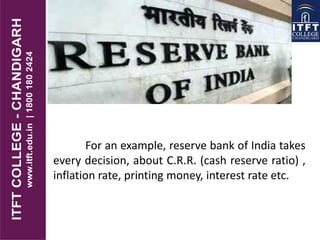 For an example, reserve bank of India takes
every decision, about C.R.R. (cash reserve ratio) ,
inflation rate, printing money, interest rate etc.
 