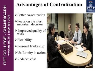 Advantages of Centralization
Better co-ordination
Focus on the most
important decision
 Improved quality of
work
Flexibility
Personal leadership
Uniformity in action
Reduced cost
 