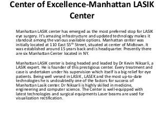 Center of Excellence-Manhattan LASIK
Center
Manhattan LASIK center has emerged as the most preferred stop for LASIK
eye surgery. It’s amazing infrastructure and updated technology makes it
standout among the various available options. Manhattan center was
initially located at 110 East 55th Street, situated at center of Midtown. It
was established around 15 years back and is headquarter. Presently there
are six Manhattan Center located in NY.
Manhattan LASIK center is being headed and leaded by Dr Kevin Niksarli, a
LASIK expert. He is founder of this prestigious center. Every treatment and
case is undertaken under his supervision which itself is a big relief for eye
patients. Being well versed in LASIK , LASEK and the most up-to-date
technologies he is undoubtedly one of the factors for success of
Manhattan Lasik center. Dr Niksarli is highly skilled in medicine,
engineering and computer science. The Center is well-equipped with
latest technologies and surgical equipments Laser beams are used for
visualization rectification.
 