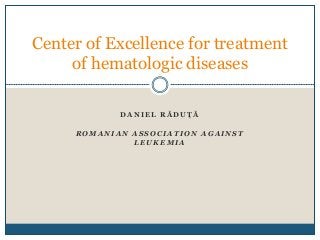 D A N I E L R Ă D U Ț Ă
R O M A N I A N A S S O C I A T I O N A G A I N S T
L E U K E M I A
Center of Excellence for treatment
of hematologic diseases
 