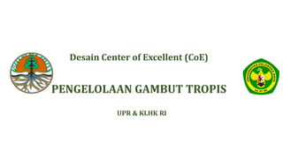 UPR & KLHK RI
Desain Center of Excellent (CoE)
PENGELOLAAN GAMBUT TROPIS
 