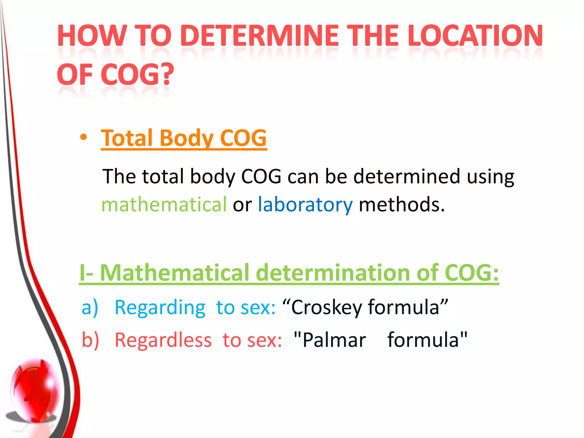 • Total Body COG
 The total body COG can be determined using
 mathematical or laboratory methods.


I- Mathematical determination of COG:
a) Regarding to sex: “Croskey formula”
b) Regardless to sex: "Palmar formula"
 