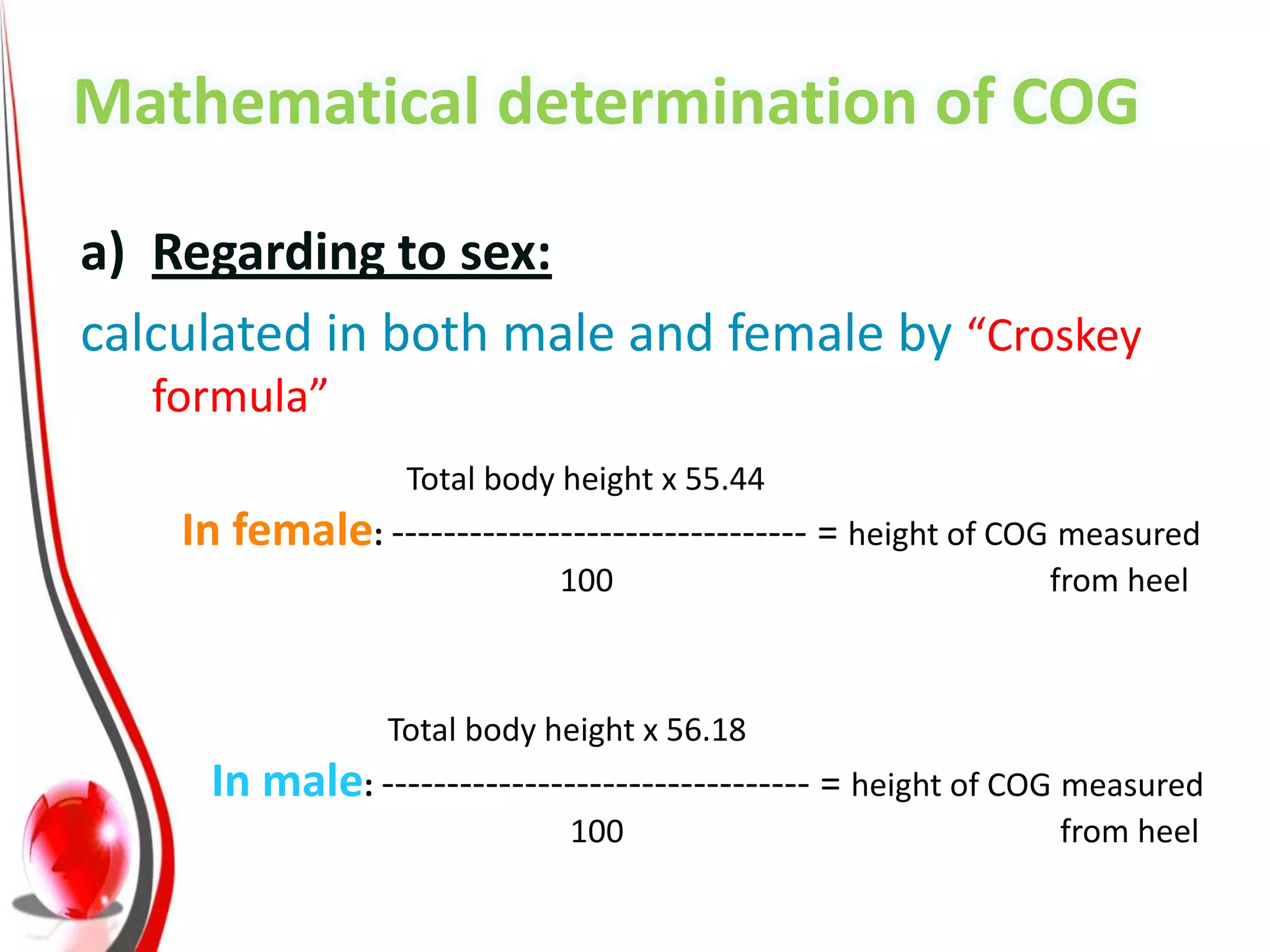 Mathematical determination of COG

a) Regarding to sex: COG location can be
calculated in both male and female by “Croskey
   formula”
                   Total body height x 55.44
    In female: -------------------------------- = height of COG measured
                             100                             from heel



                 Total body height x 56.18
     In male: --------------------------------- = height of COG measured
                              100                             from heel
 