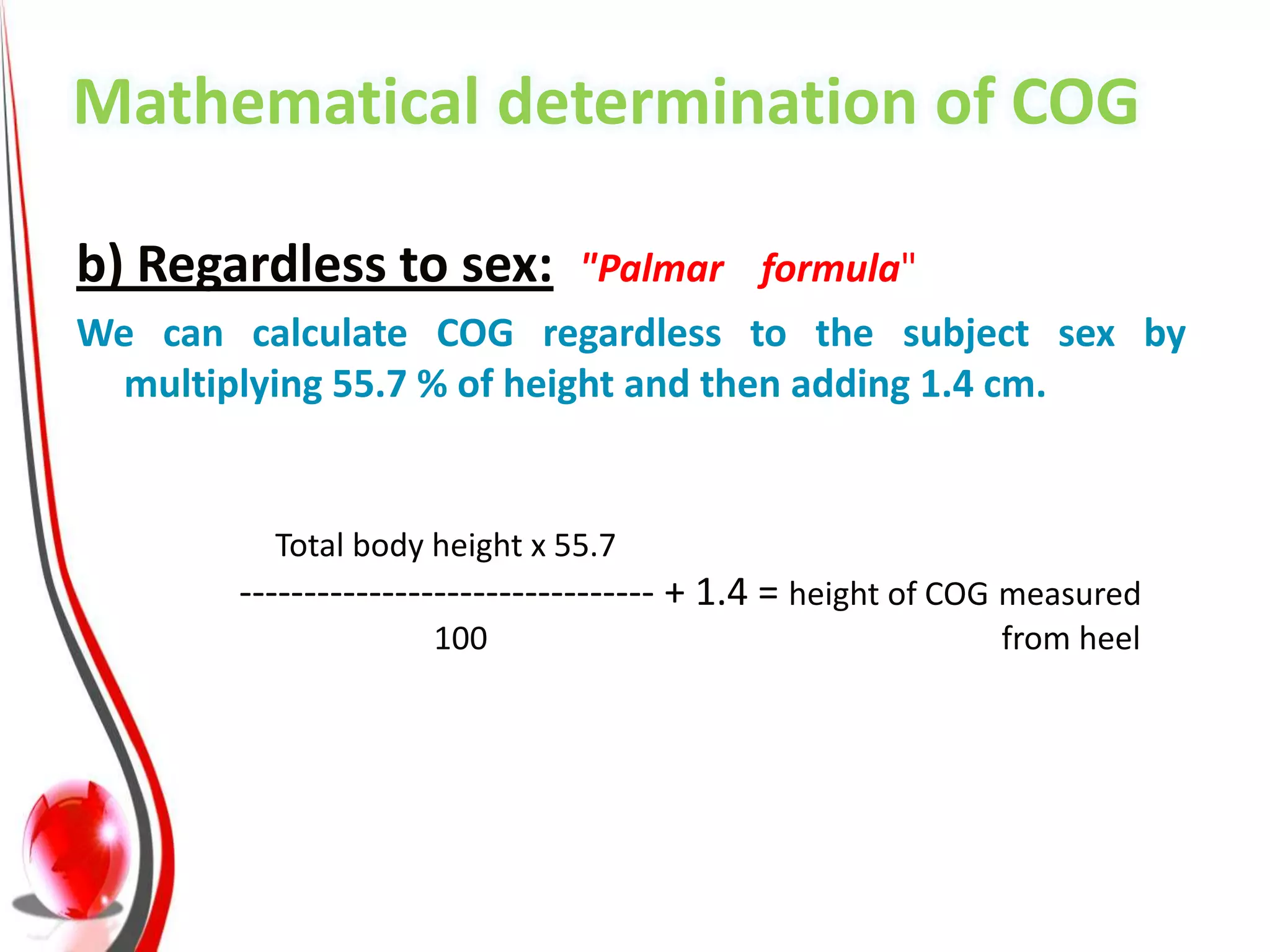 Mathematical determination of COG

b) Regardless to sex:         "Palmar formula"
We can calculate COG regardless to the subject sex by
  multiplying 55.7 % of height and then adding 1.4 cm.


         Total body height x 55.7
       -------------------------------- + 1.4 = height of COG measured
                    100                                     from heel
 