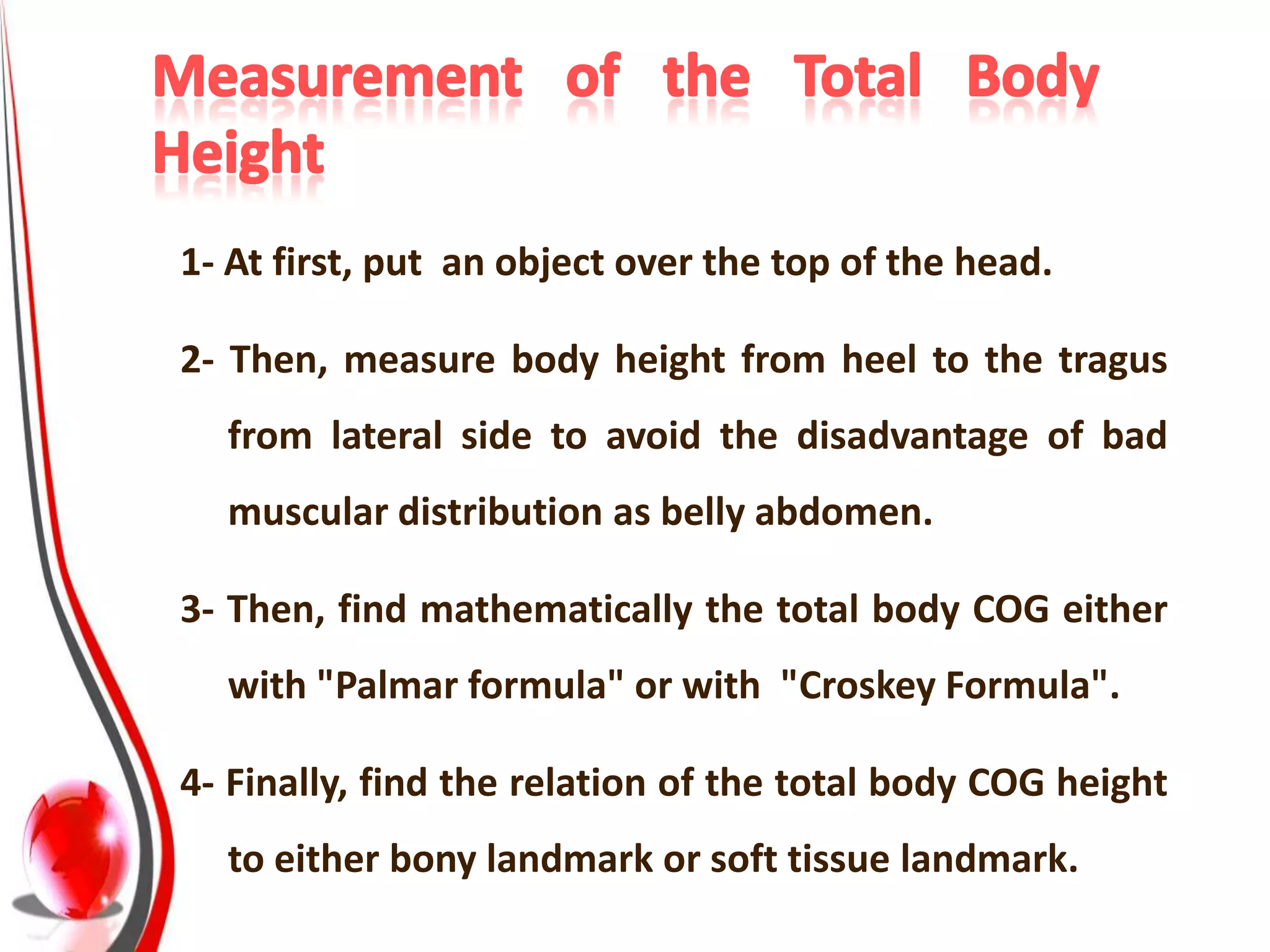 1- At first, put an object over the top of the head.

2- Then, measure body height from heel to the tragus
  from lateral side to avoid the disadvantage of bad
  muscular distribution as belly abdomen.

3- Then, find mathematically the total body COG either
  with "Palmar formula" or with "Croskey Formula".

4- Finally, find the relation of the total body COG height
  to either bony landmark or soft tissue landmark.
 