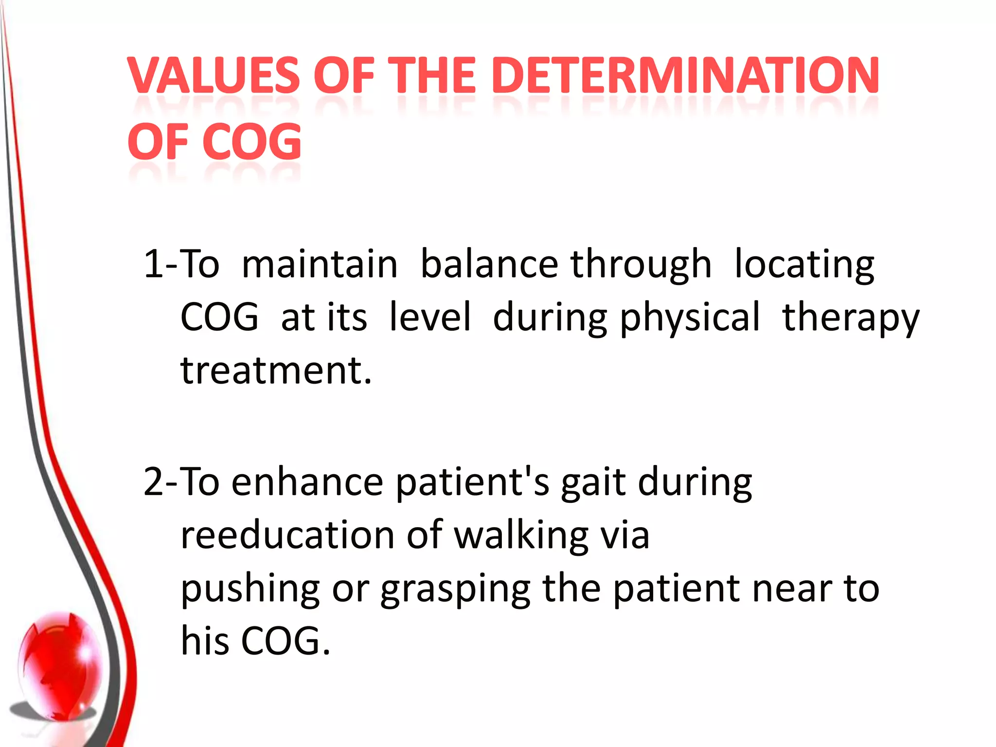 1-To maintain balance through locating
  COG at its level during physical therapy
  treatment.

2-To enhance patient's gait during
  reeducation of walking via
  pushing or grasping the patient near to
  his COG.
 