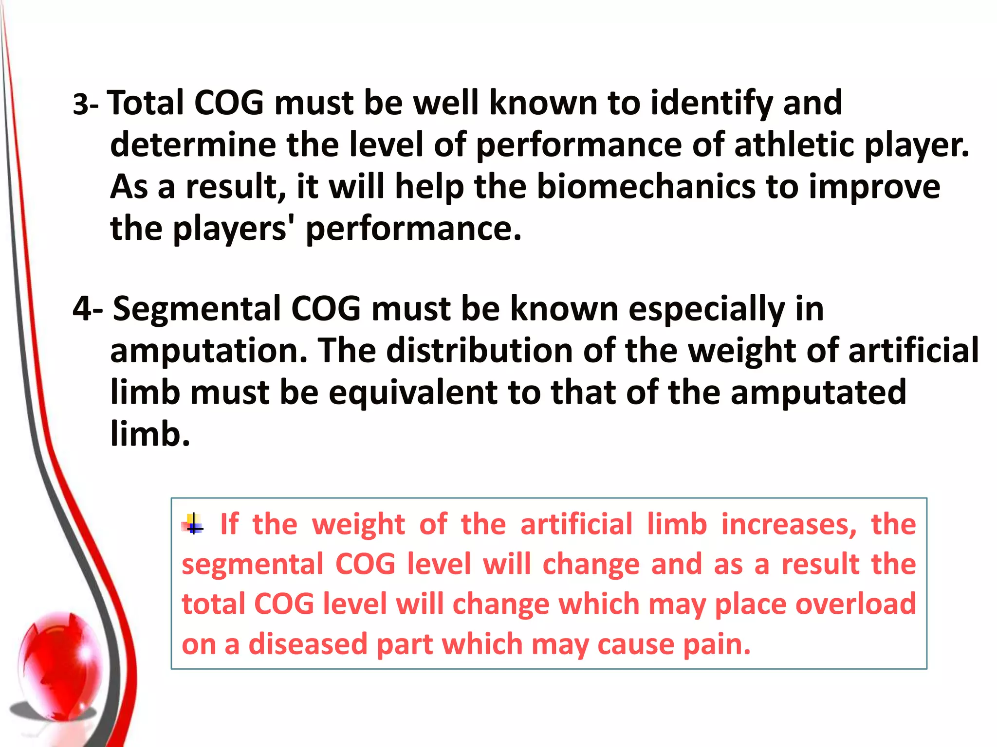 3- Total COG must be well known to identify and
  determine the level of performance of athletic player.
  As a result, it will help the biomechanics to improve
  the players' performance.

4- Segmental COG must be known especially in
   amputation. The distribution of the weight of artificial
   limb must be equivalent to that of the amputated
   limb.

          If the weight of the artificial limb increases, the
       segmental COG level will change and as a result the
       total COG level will change which may place overload
       on a diseased part which may cause pain.
 
