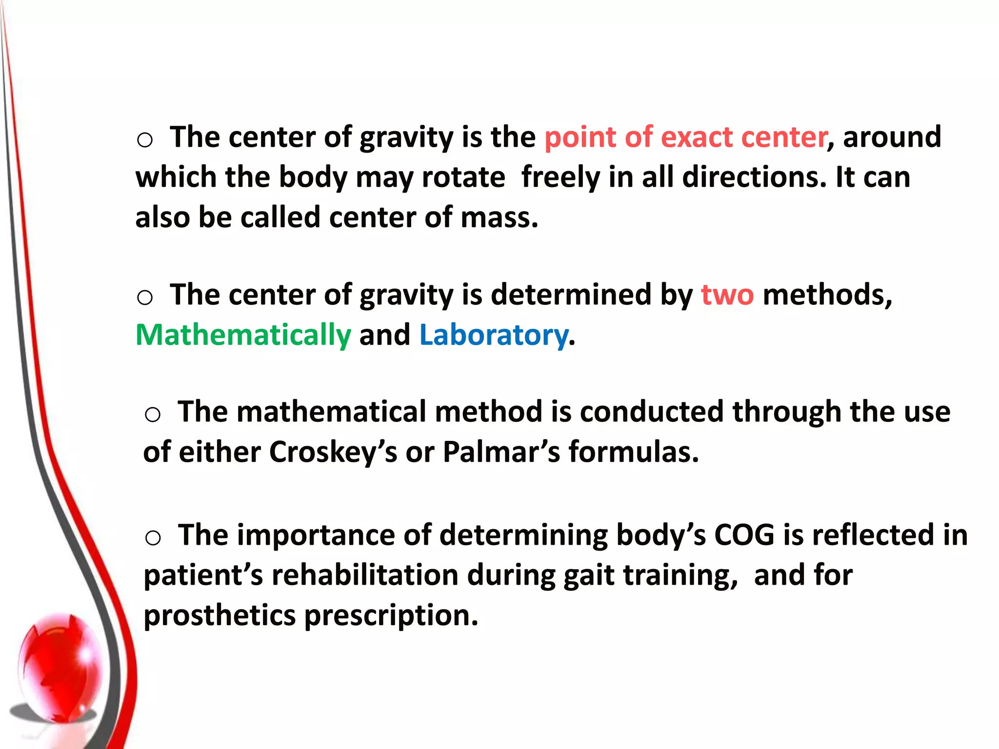 o The center of gravity is the point of exact center, around
which the body may rotate freely in all directions. It can
also be called center of mass.

o The center of gravity is determined by two methods,
Mathematically and Laboratory.

o The mathematical method is conducted through the use
of either Croskey’s or Palmar’s formulas.

o The importance of determining body’s COG is reflected in
patient’s rehabilitation during gait training, and for
prosthetics prescription.
 