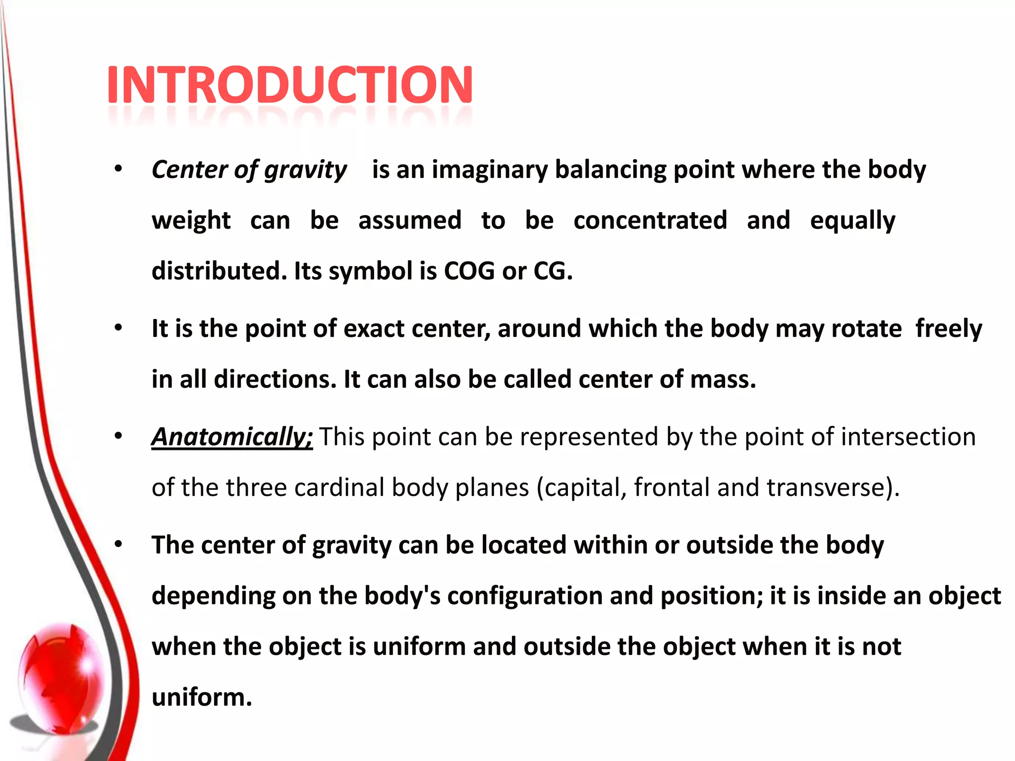 • Center of gravity is an imaginary balancing point where the body
   weight can be assumed to be concentrated and equally
   distributed. Its symbol is COG or CG.

• It is the point of exact center, around which the body may rotate freely
   in all directions. It can also be called center of mass.

• Anatomically; This point can be represented by the point of intersection
   of the three cardinal body planes (capital, frontal and transverse).

• The center of gravity can be located within or outside the body
   depending on the body's configuration and position; it is inside an object
   when the object is uniform and outside the object when it is not
   uniform.
 
