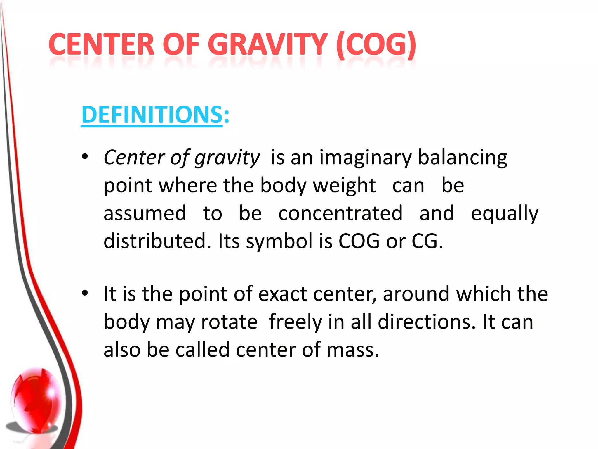 DEFINITIONS:
• Center of gravity is an imaginary balancing
  point where the body weight can be
  assumed to be concentrated and equally
  distributed. Its symbol is COG or CG.

• It is the point of exact center, around which the
  body may rotate freely in all directions. It can
  also be called center of mass.
 
