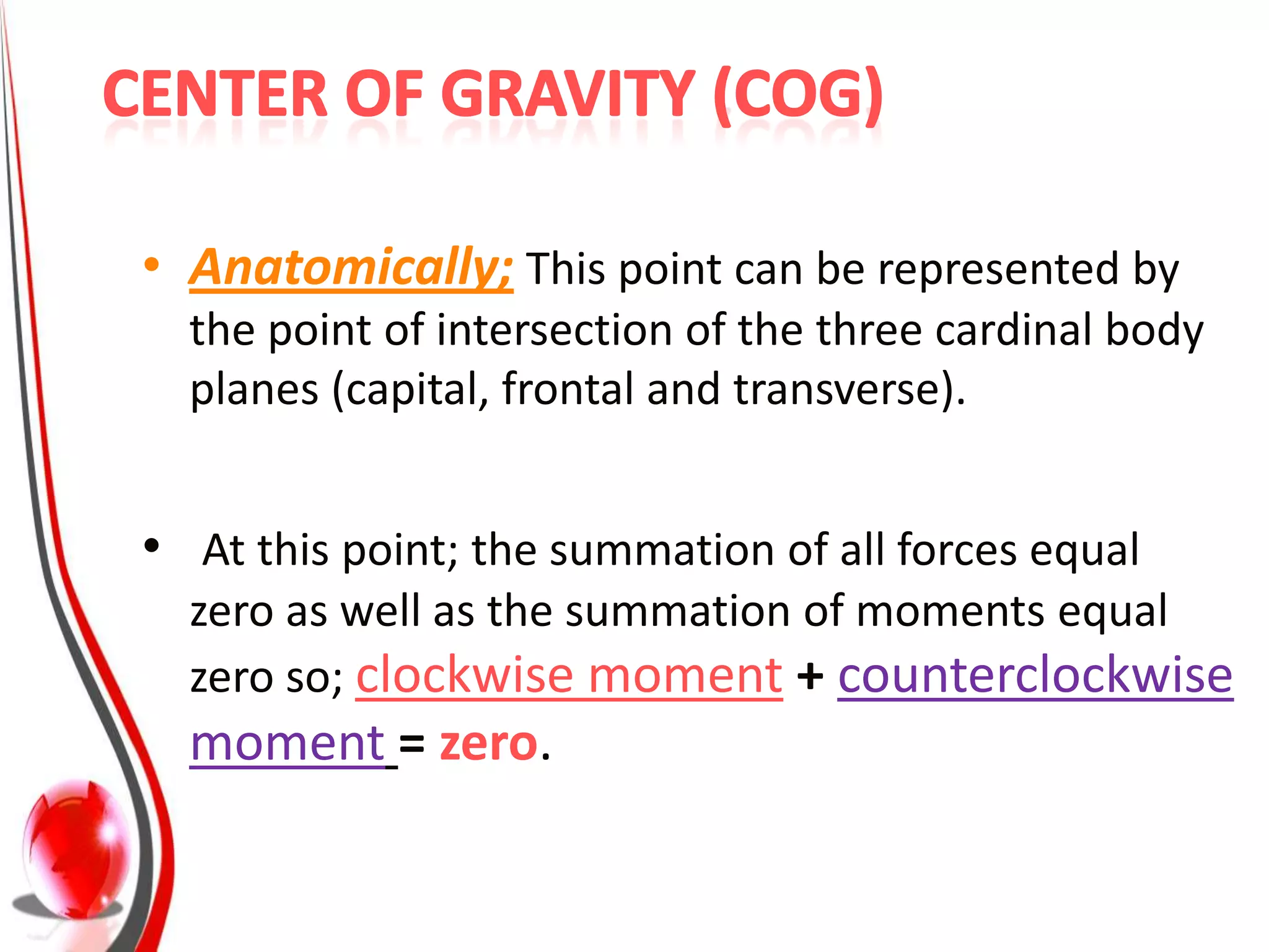 • Anatomically; This point can be represented by
  the point of intersection of the three cardinal body
  planes (capital, frontal and transverse).


• At this point; the summation of all forces equal
  zero as well as the summation of moments equal
  zero so; clockwise moment + counterclockwise
  moment = zero.
 
