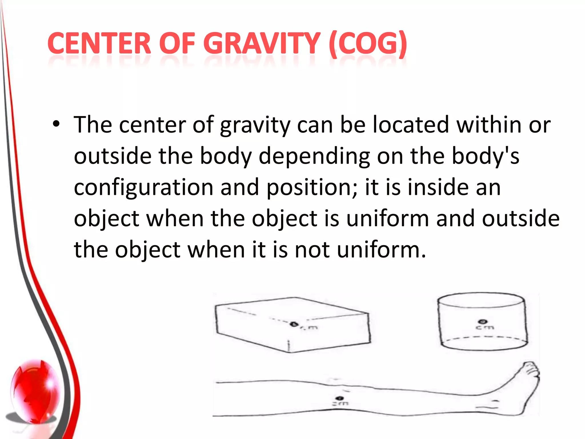 • The center of gravity can be located within or
  outside the body depending on the body's
  configuration and position; it is inside an
  object when the object is uniform and outside
  the object when it is not uniform.
 