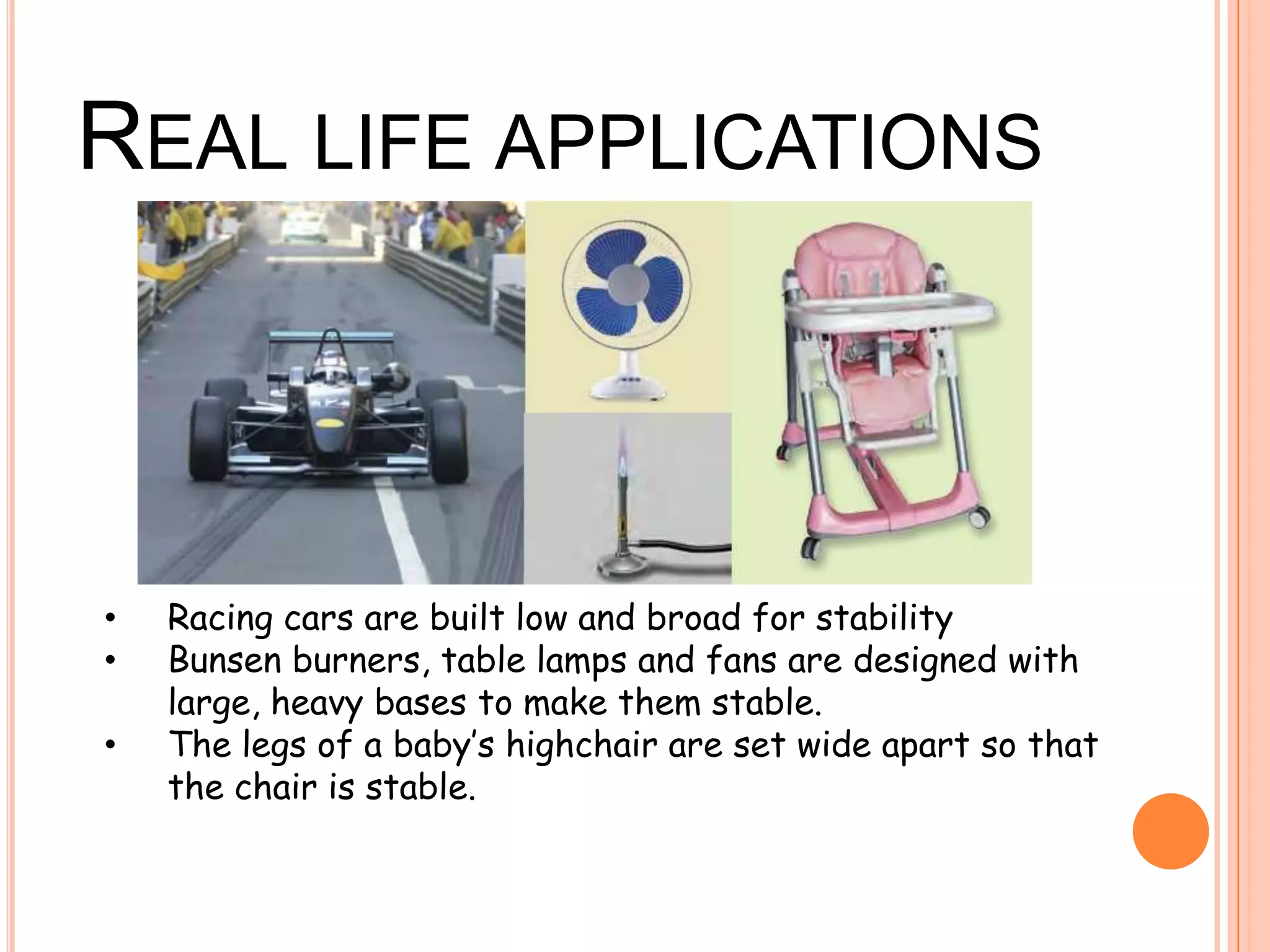 REAL LIFE APPLICATIONS
• Racing cars are built low and broad for stability
• Bunsen burners, table lamps and fans are designed with
large, heavy bases to make them stable.
• The legs of a baby’s highchair are set wide apart so that
the chair is stable.
 