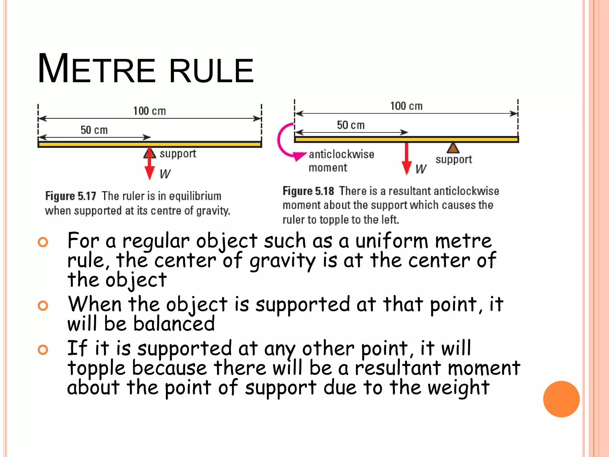 METRE RULE
 For a regular object such as a uniform metre
rule, the center of gravity is at the center of
the object
 When the object is supported at that point, it
will be balanced
 If it is supported at any other point, it will
topple because there will be a resultant moment
about the point of support due to the weight
 