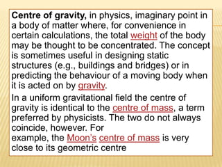 Centre of gravity, in physics, imaginary point in
a body of matter where, for convenience in
certain calculations, the total weight of the body
may be thought to be concentrated. The concept
is sometimes useful in designing static
structures (e.g., buildings and bridges) or in
predicting the behaviour of a moving body when
it is acted on by gravity.
In a uniform gravitational field the centre of
gravity is identical to the centre of mass, a term
preferred by physicists. The two do not always
coincide, however. For
example, the Moon’s centre of mass is very
close to its geometric centre
 