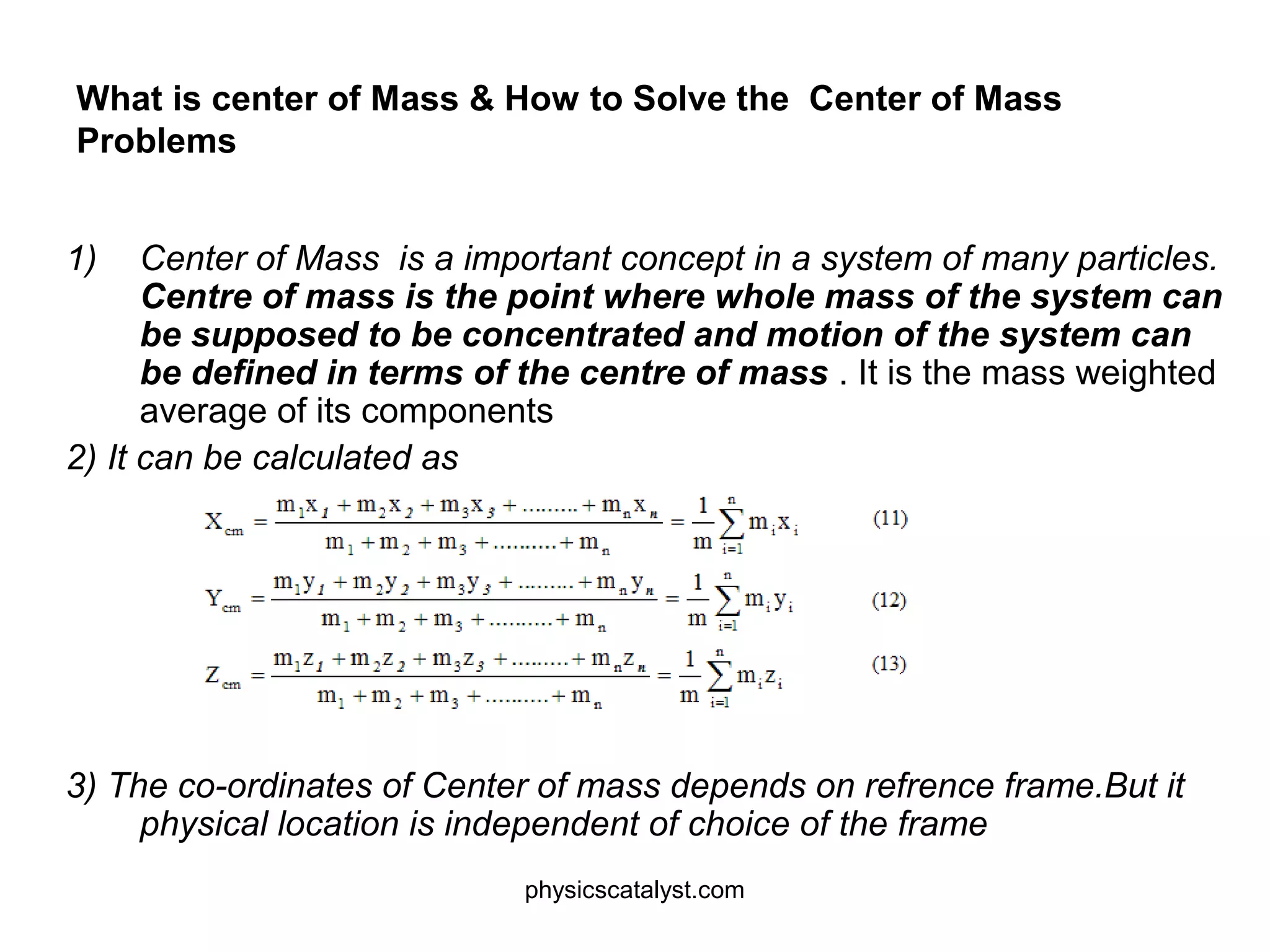 What is center of Mass & How to Solve the Center of Mass
Problems
1) Center of Mass is a important concept in a system of many particles.
Centre of mass is the point where whole mass of the system can
be supposed to be concentrated and motion of the system can
be defined in terms of the centre of mass . It is the mass weighted
average of its components
2) It can be calculated as
3) The co-ordinates of Center of mass depends on refrence frame.But it
physical location is independent of choice of the frame
physicscatalyst.com
 