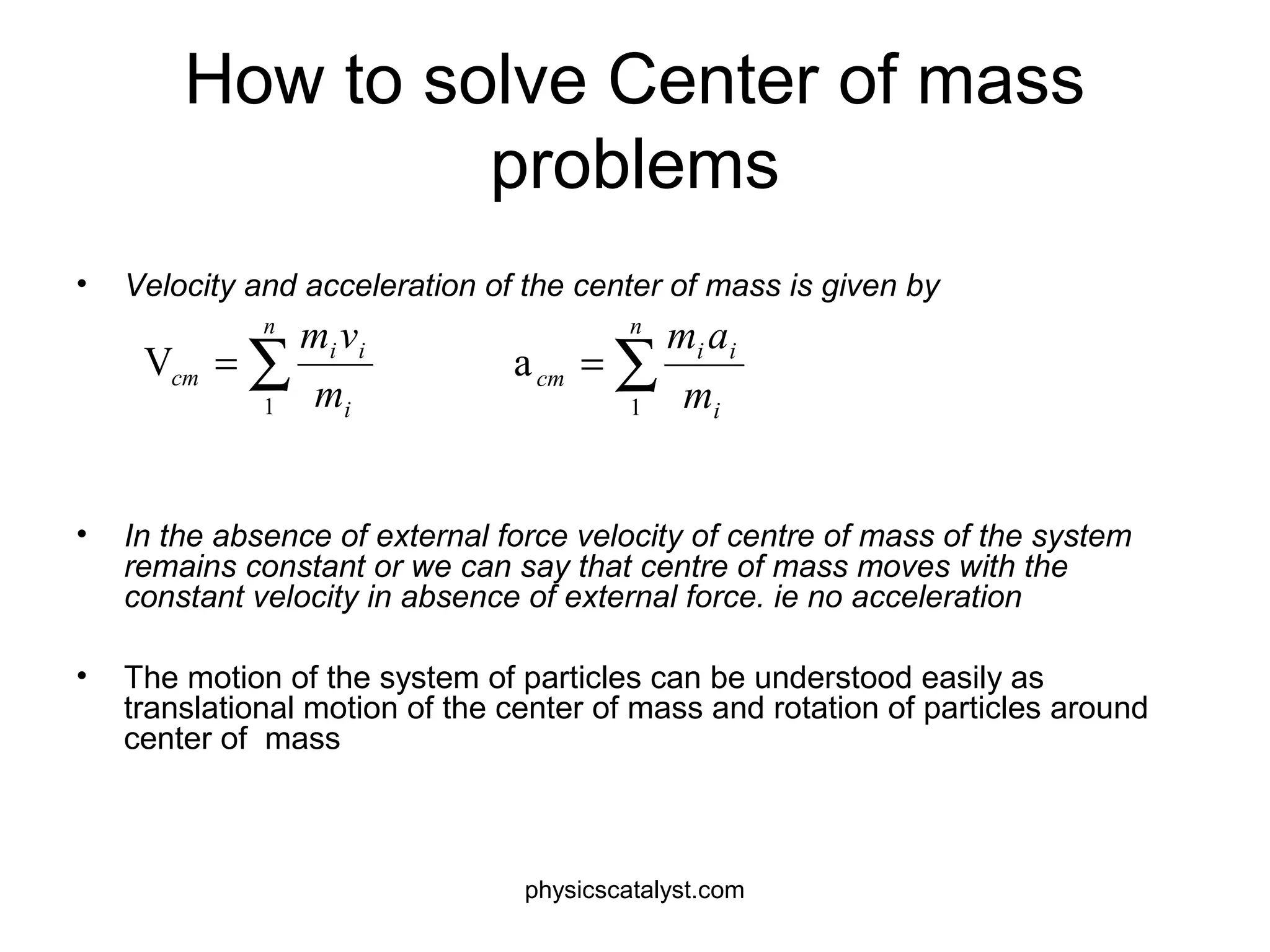 How to solve Center of mass
problems
• Velocity and acceleration of the center of mass is given by
• In the absence of external force velocity of centre of mass of the system
remains constant or we can say that centre of mass moves with the
constant velocity in absence of external force. ie no acceleration
• The motion of the system of particles can be understood easily as
translational motion of the center of mass and rotation of particles around
center of mass
∑=
n
i
ii
cm
m
vm
1
V ∑=
n
i
ii
cm
m
am
1
a
physicscatalyst.com
 