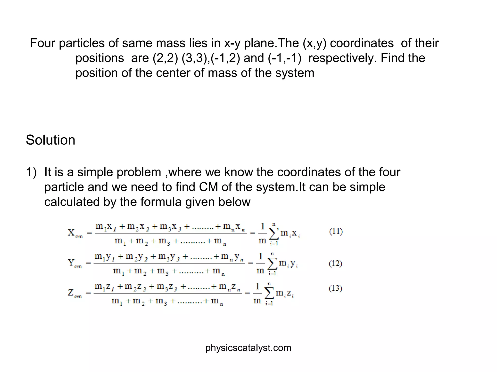 Four particles of same mass lies in x-y plane.The (x,y) coordinates of their
positions are (2,2) (3,3),(-1,2) and (-1,-1) respectively. Find the
position of the center of mass of the system
Solution
1) It is a simple problem ,where we know the coordinates of the four
particle and we need to find CM of the system.It can be simple
calculated by the formula given below
physicscatalyst.com
 