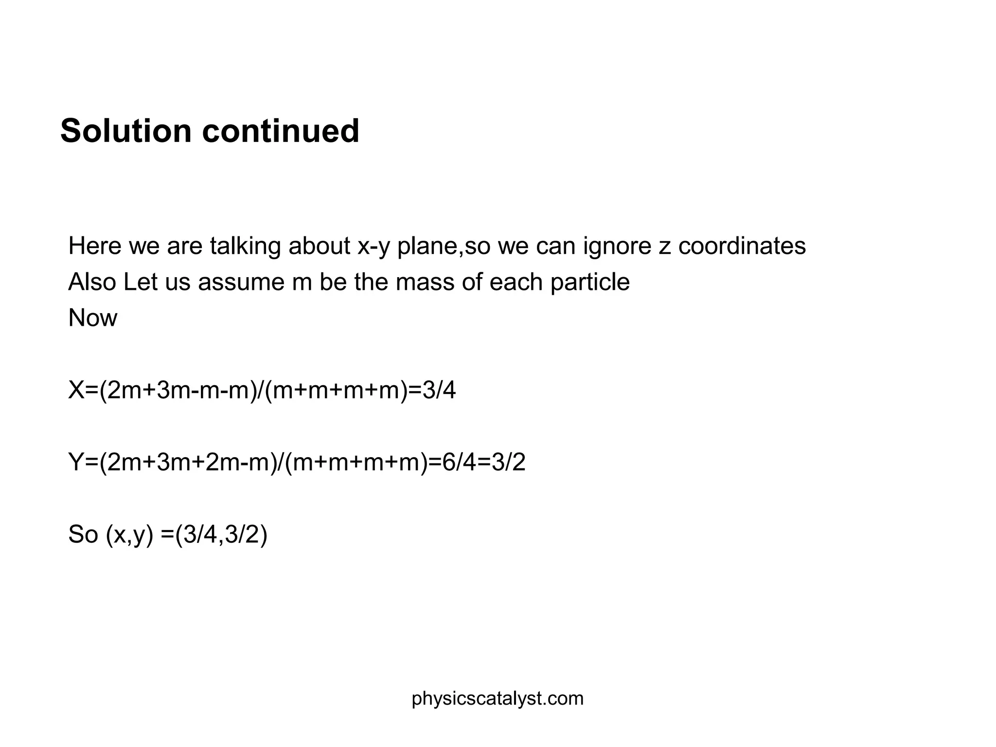 Solution continued
Here we are talking about x-y plane,so we can ignore z coordinates
Also Let us assume m be the mass of each particle
Now
X=(2m+3m-m-m)/(m+m+m+m)=3/4
Y=(2m+3m+2m-m)/(m+m+m+m)=6/4=3/2
So (x,y) =(3/4,3/2)
physicscatalyst.com
 