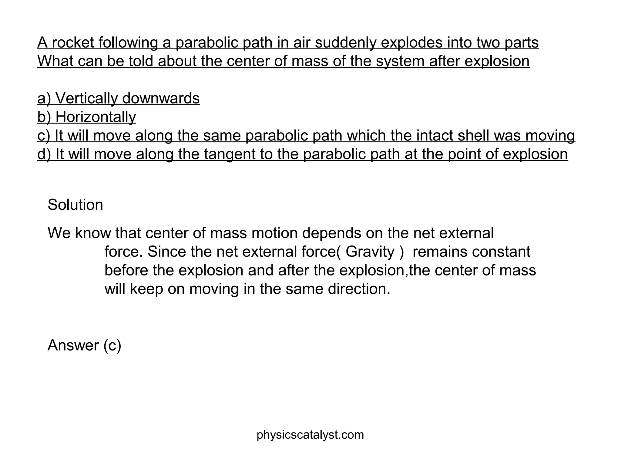 A rocket following a parabolic path in air suddenly explodes into two parts
What can be told about the center of mass of the system after explosion
a) Vertically downwards
b) Horizontally
c) It will move along the same parabolic path which the intact shell was moving
d) It will move along the tangent to the parabolic path at the point of explosion
Solution
We know that center of mass motion depends on the net external
force. Since the net external force( Gravity ) remains constant
before the explosion and after the explosion,the center of mass
will keep on moving in the same direction.
Answer (c)
physicscatalyst.com
 