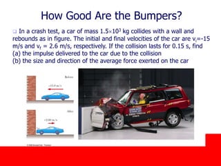 October 24, 2019
How Good Are the Bumpers?
 In a crash test, a car of mass 1.5103 kg collides with a wall and
rebounds as in figure. The initial and final velocities of the car are vi=-15
m/s and vf = 2.6 m/s, respectively. If the collision lasts for 0.15 s, find
(a) the impulse delivered to the car due to the collision
(b) the size and direction of the average force exerted on the car
 
