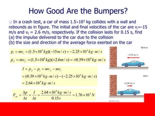 October 24, 2019
How Good Are the Bumpers?
 In a crash test, a car of mass 1.5103 kg collides with a wall and
rebounds as in figure. The initial and final velocities of the car are vi=-15
m/s and vf = 2.6 m/s, respectively. If the collision lasts for 0.15 s, find
(a) the impulse delivered to the car due to the collision
(b) the size and direction of the average force exerted on the car
smkgsmkgmvp ii /1025.2)/15)(105.1( 43

N
s
smkg
t
I
t
p
Fav
5
4
1076.1
15.0
/1064.2



D

D
D

smkgsmkgmvp ff /1039.0)/6.2)(105.1( 43

smkg
smkgsmkg
mvmvppI ifif
/1064.2
)/1025.2()/1039.0(
4
44



 