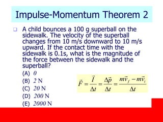 October 24, 2019
Impulse-Momentum Theorem 2
 A child bounces a 100 g superball on the
sidewalk. The velocity of the superball
changes from 10 m/s downward to 10 m/s
upward. If the contact time with the
sidewalk is 0.1s, what is the magnitude of
the force between the sidewalk and the
superball?
(A) 0
(B) 2 N
(C) 20 N
(D) 200 N
(E) 2000 N
t
vmvm
t
p
t
I
F
if
D


D
D

D



 