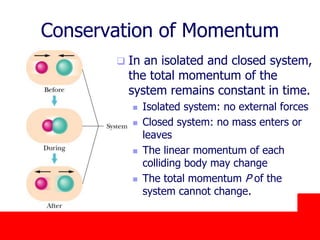 October 24, 2019
Conservation of Momentum
 In an isolated and closed system,
the total momentum of the
system remains constant in time.
 Isolated system: no external forces
 Closed system: no mass enters or
leaves
 The linear momentum of each
colliding body may change
 The total momentum P of the
system cannot change.
 