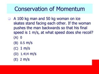 October 24, 2019
Conservation of Momentum
 A 100 kg man and 50 kg woman on ice
skates stand facing each other. If the woman
pushes the man backwards so that his final
speed is 1 m/s, at what speed does she recoil?
(A) 0
(B) 0.5 m/s
(C) 1 m/s
(D) 1.414 m/s
(E) 2 m/s
 