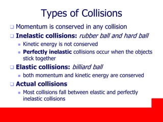October 24, 2019
Types of Collisions
 Momentum is conserved in any collision
 Inelastic collisions: rubber ball and hard ball
 Kinetic energy is not conserved
 Perfectly inelastic collisions occur when the objects
stick together
 Elastic collisions: billiard ball
 both momentum and kinetic energy are conserved
 Actual collisions
 Most collisions fall between elastic and perfectly
inelastic collisions
 