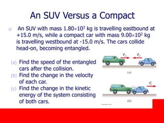 October 24, 2019
An SUV Versus a Compact
 An SUV with mass 1.80103 kg is travelling eastbound at
+15.0 m/s, while a compact car with mass 9.00102 kg
is travelling westbound at -15.0 m/s. The cars collide
head-on, becoming entangled.
(a) Find the speed of the entangled
cars after the collision.
(b) Find the change in the velocity
of each car.
(c) Find the change in the kinetic
energy of the system consisting
of both cars.
 