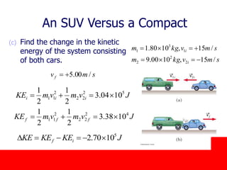 October 24, 2019
(c) Find the change in the kinetic
energy of the system consisting
of both cars.
JvmvmKE iii
52
22
2
11 1004.3
2
1
2
1

smvkgm
smvkgm
i
i
/15,1000.9
/15,1080.1
2
2
2
1
3
1


smvf /00.5
An SUV Versus a Compact
JKEKEKE if
5
1070.2 D
JvmvmKE fff
42
22
2
11 1038.3
2
1
2
1

 