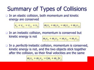 October 24, 2019
Summary of Types of Collisions
 In an elastic collision, both momentum and kinetic
energy are conserved
 In an inelastic collision, momentum is conserved but
kinetic energy is not
 In a perfectly inelastic collision, momentum is conserved,
kinetic energy is not, and the two objects stick together
after the collision, so their final velocities are the same
iffi vvvv 2211  ffii vmvmvmvm 22112211 
ffii vmvmvmvm 22112211 
fii vmmvmvm )( 212211 
 
