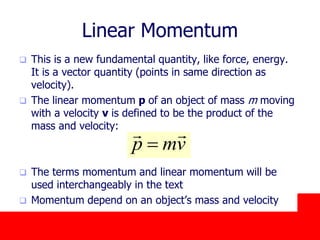 October 24, 2019
Linear Momentum
 This is a new fundamental quantity, like force, energy.
It is a vector quantity (points in same direction as
velocity).
 The linear momentum p of an object of mass m moving
with a velocity v is defined to be the product of the
mass and velocity:
 The terms momentum and linear momentum will be
used interchangeably in the text
 Momentum depend on an object’s mass and velocity
vmp


 
