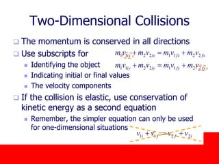 October 24, 2019
Two-Dimensional Collisions
 The momentum is conserved in all directions
 Use subscripts for
 Identifying the object
 Indicating initial or final values
 The velocity components
 If the collision is elastic, use conservation of
kinetic energy as a second equation
 Remember, the simpler equation can only be used
for one-dimensional situations
fyfyiyiy
fxfxixix
vmvmvmvm
vmvmvmvm
22112211
22112211


iffi vvvv 2211 
 