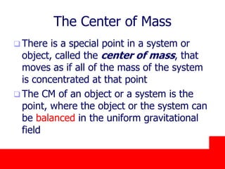 October 24, 2019
The Center of Mass
 There is a special point in a system or
object, called the center of mass, that
moves as if all of the mass of the system
is concentrated at that point
 The CM of an object or a system is the
point, where the object or the system can
be balanced in the uniform gravitational
field
 