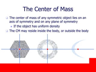 October 24, 2019
The Center of Mass
 The center of mass of any symmetric object lies on an
axis of symmetry and on any plane of symmetry
 If the object has uniform density
 The CM may reside inside the body, or outside the body
 