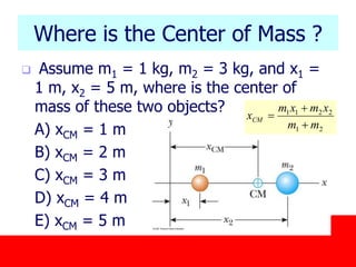 October 24, 2019
Where is the Center of Mass ?
 Assume m1 = 1 kg, m2 = 3 kg, and x1 =
1 m, x2 = 5 m, where is the center of
mass of these two objects?
A) xCM = 1 m
B) xCM = 2 m
C) xCM = 3 m
D) xCM = 4 m
E) xCM = 5 m
21
2211
mm
xmxm
xCM



 