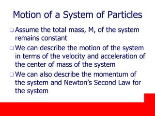 October 24, 2019
Motion of a System of Particles
 Assume the total mass, M, of the system
remains constant
 We can describe the motion of the system
in terms of the velocity and acceleration of
the center of mass of the system
 We can also describe the momentum of
the system and Newton’s Second Law for
the system
 