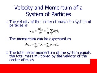 October 24, 2019
Velocity and Momentum of a
System of Particles
 The velocity of the center of mass of a system of
particles is
 The momentum can be expressed as
 The total linear momentum of the system equals
the total mass multiplied by the velocity of the
center of mass
CM
CM
1
i i
i
d
m
dt M
  
r
v v
CM toti i i
i i
M m   v v p p
 