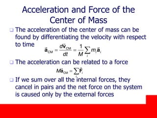 October 24, 2019
Acceleration and Force of the
Center of Mass
 The acceleration of the center of mass can be
found by differentiating the velocity with respect
to time
 The acceleration can be related to a force
 If we sum over all the internal forces, they
cancel in pairs and the net force on the system
is caused only by the external forces
CM
CM
1
i i
i
d
m
dt M
  
v
a a
CM i
i
M  a F
 